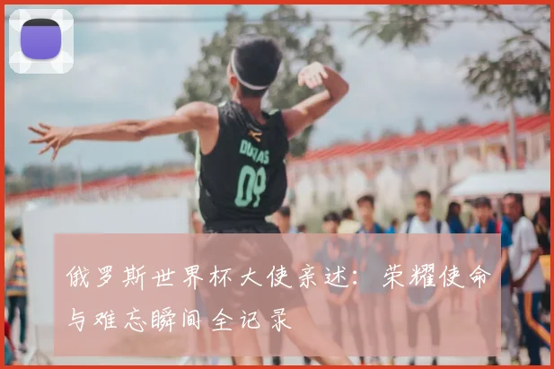 俄罗斯世界杯大使亲述:荣耀使命与难忘瞬间全记录