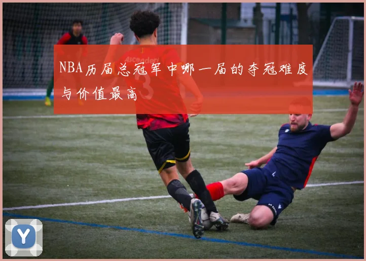 NBA历届总冠军中哪一届的夺冠难度与价值最高