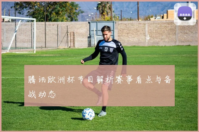 腾讯欧洲杯节目解析赛事看点与备战动态