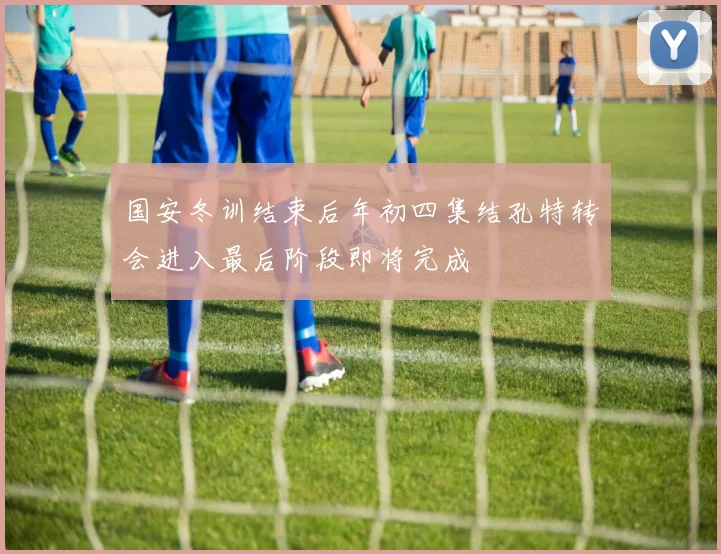 国安冬训结束后年初四集结孔特转会进入最后阶段即将完成