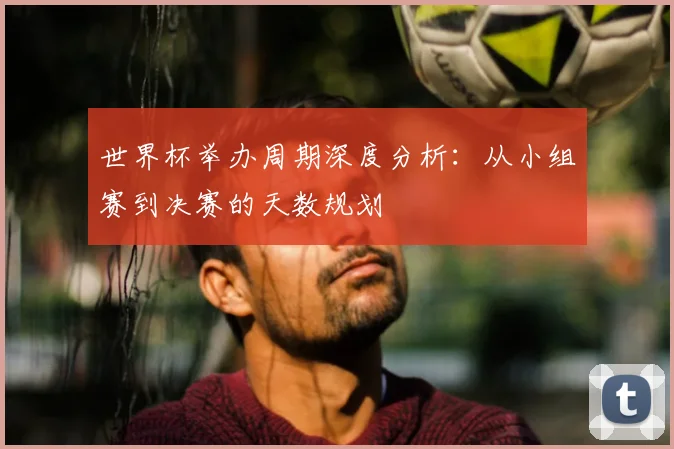 世界杯举办周期深度分析:从小组赛到决赛的天数规划