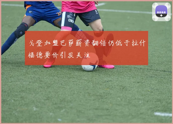 戈登加盟巴萨薪资翻倍仍低于拉什福德要价引发关注