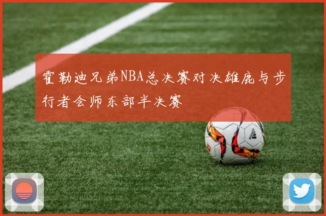 霍勒迪兄弟NBA总决赛对决雄鹿与步行者会师东部半决赛