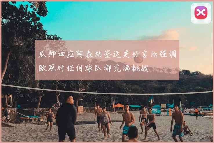 瓜帅回应阿森纳签运更好言论强调欧冠对任何球队都充满挑战