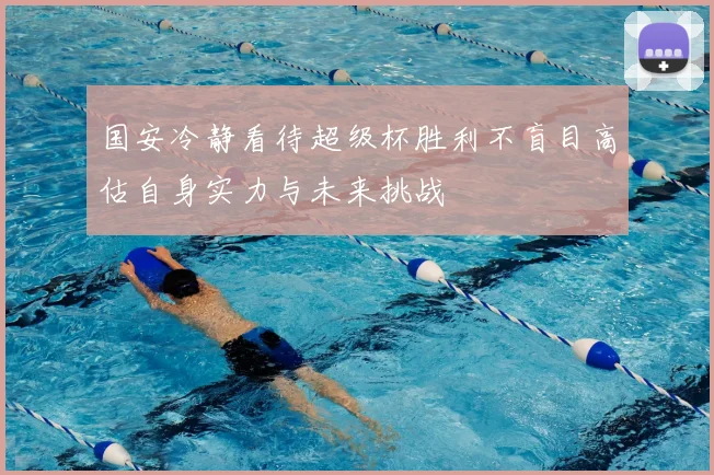 国安冷静看待超级杯胜利不盲目高估自身实力与未来挑战