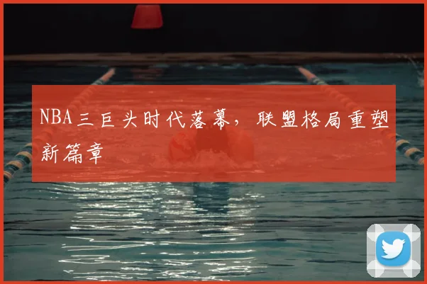 NBA三巨头时代落幕,联盟格局重塑新篇章