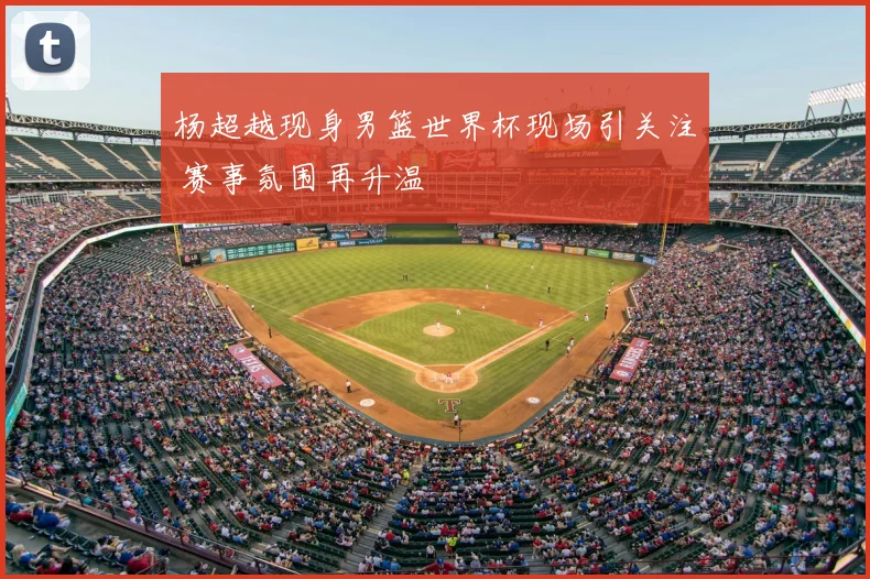 杨超越现身男篮世界杯现场引关注 赛事氛围再升温