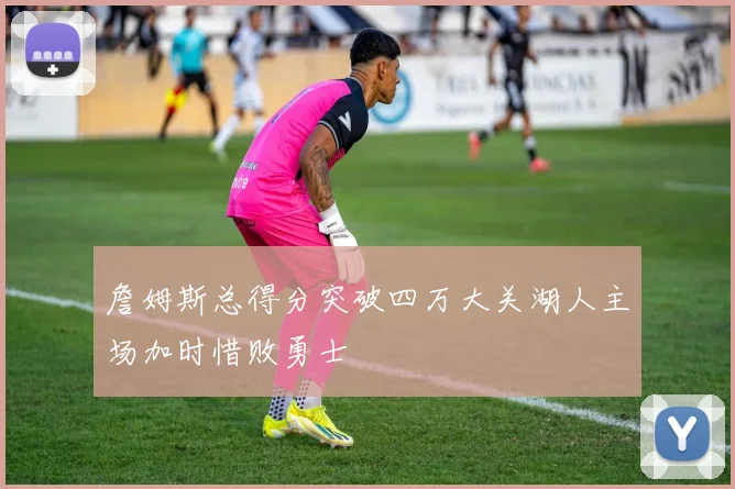 詹姆斯总得分突破四万大关湖人主场加时惜败勇士