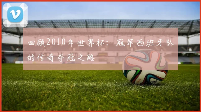 回顾2010年世界杯：冠军西班牙队的传奇夺冠之路
