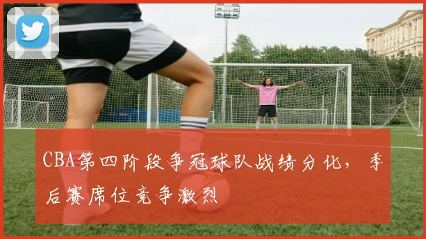 CBA第四阶段争冠球队战绩分化，季后赛席位竞争激烈