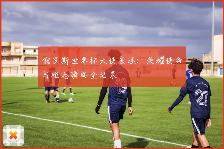 俄罗斯世界杯大使亲述:荣耀使命与难忘瞬间全记录