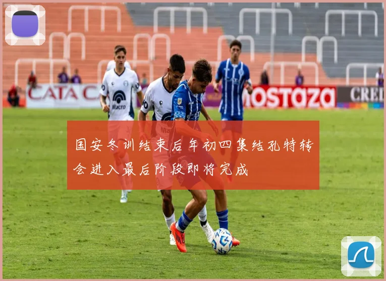 国安冬训结束后年初四集结孔特转会进入最后阶段即将完成