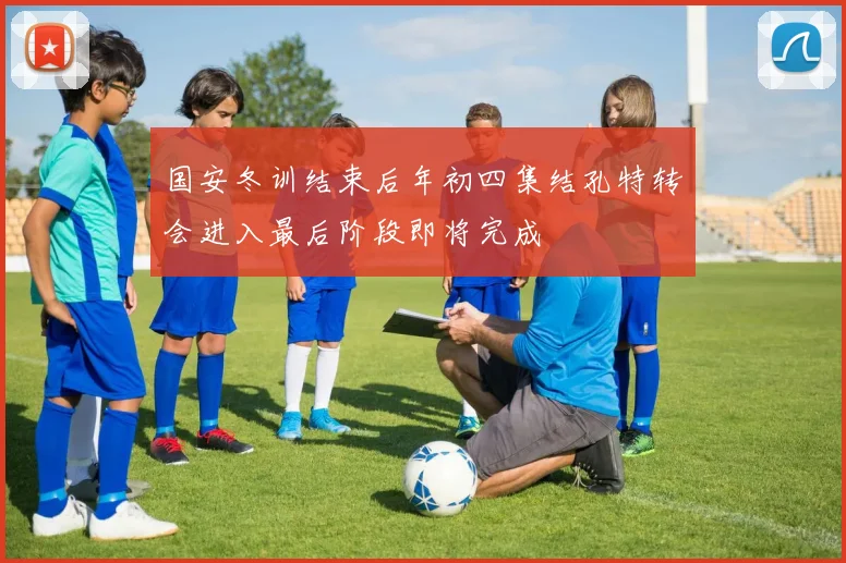 国安冬训结束后年初四集结孔特转会进入最后阶段即将完成