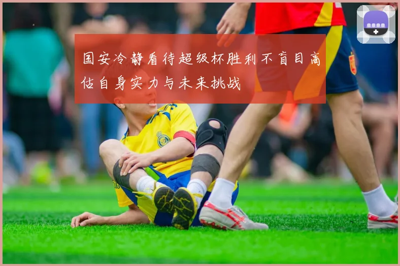 国安冷静看待超级杯胜利不盲目高估自身实力与未来挑战