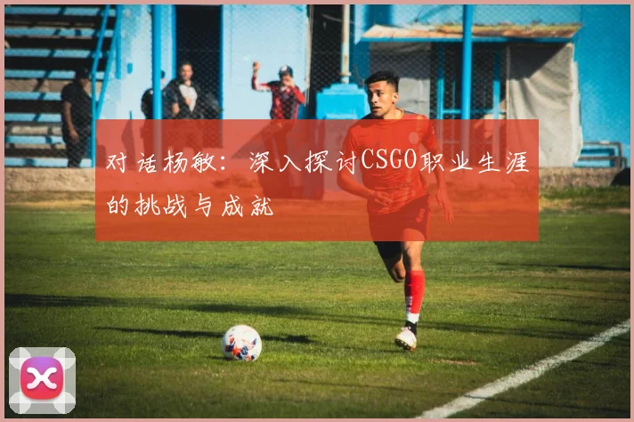 对话杨敏：深入探讨CSGO职业生涯的挑战与成就
