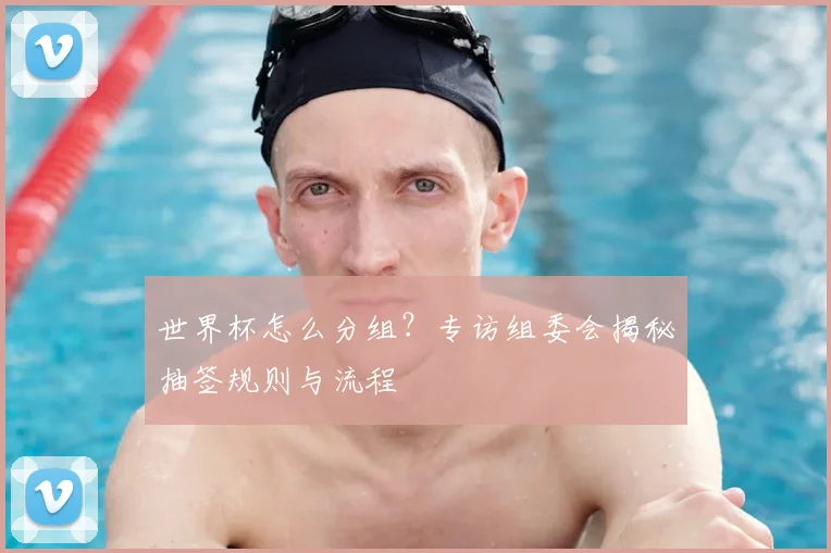 世界杯怎么分组?专访组委会揭秘抽签规则与流程