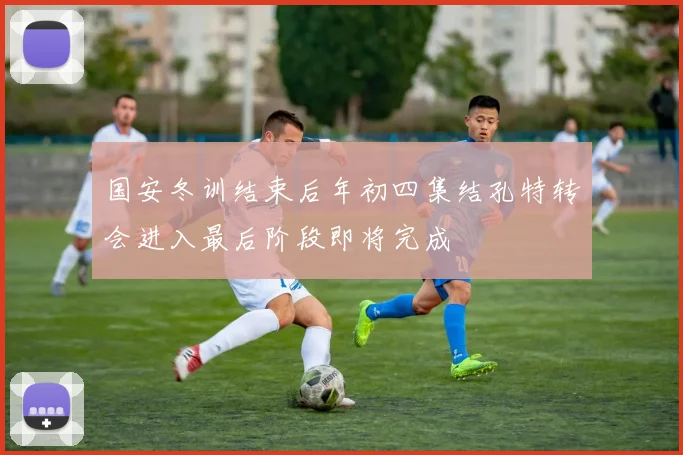 国安冬训结束后年初四集结孔特转会进入最后阶段即将完成