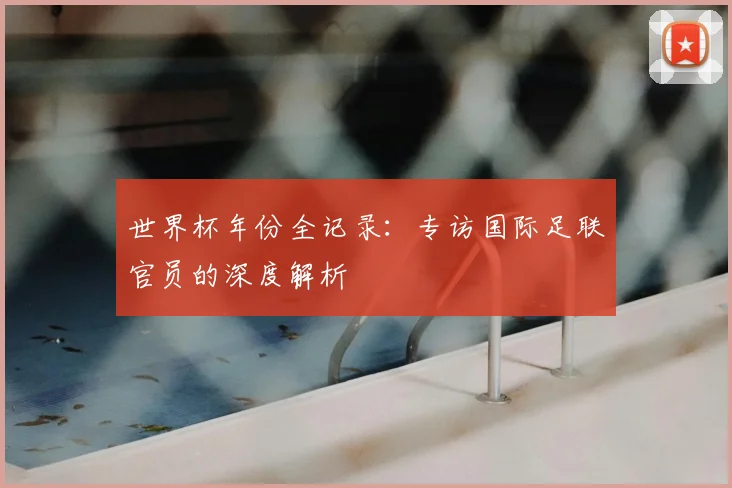 世界杯年份全记录:专访国际足联官员的深度解析
