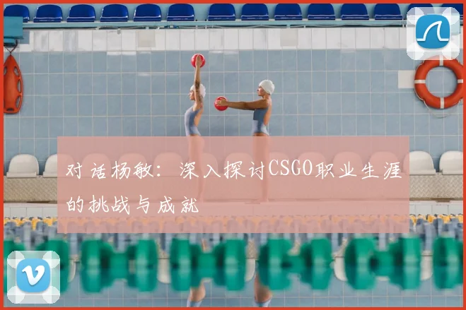 对话杨敏：深入探讨CSGO职业生涯的挑战与成就