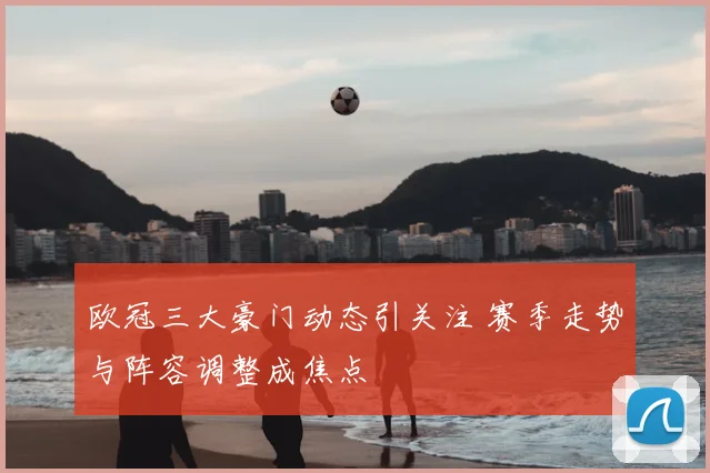 欧冠三大豪门动态引关注 赛季走势与阵容调整成焦点