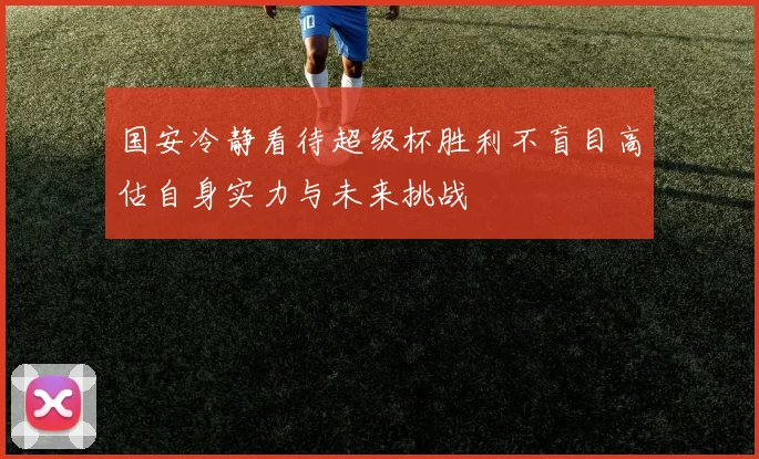 国安冷静看待超级杯胜利不盲目高估自身实力与未来挑战