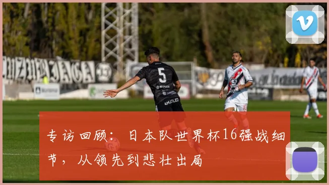 专访回顾：日本队世界杯16强战细节，从领先到悲壮出局