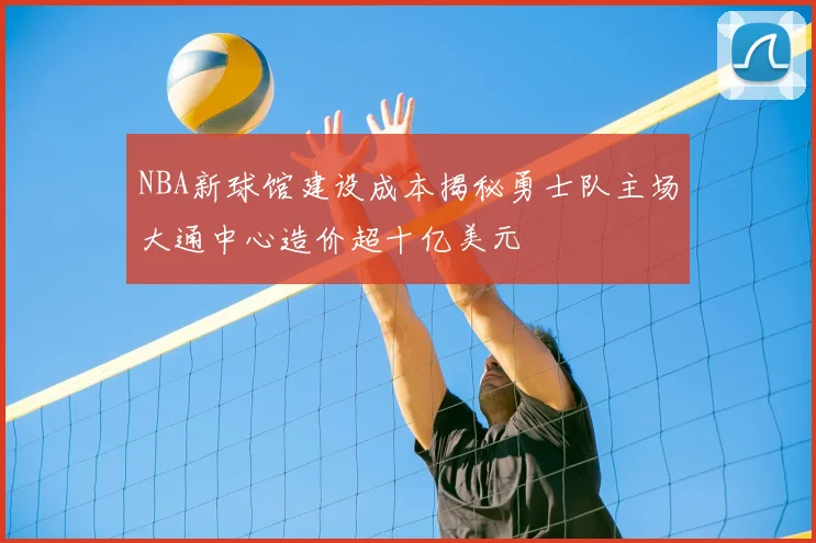 NBA新球馆建设成本揭秘勇士队主场大通中心造价超十亿美元