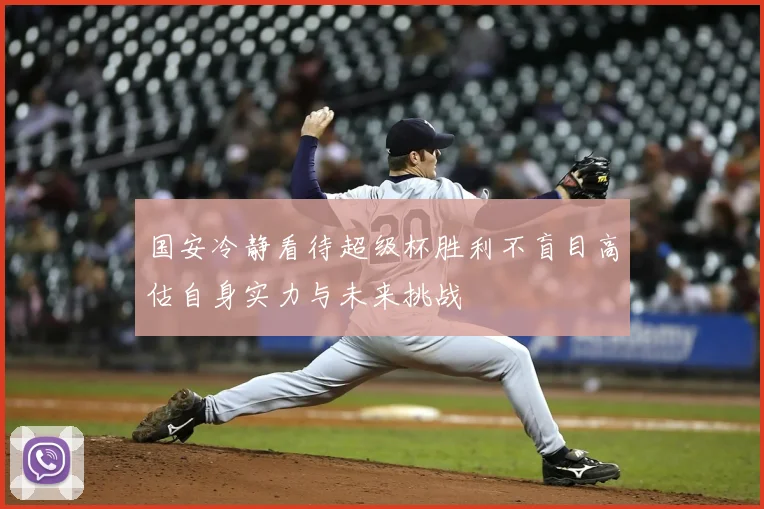 国安冷静看待超级杯胜利不盲目高估自身实力与未来挑战