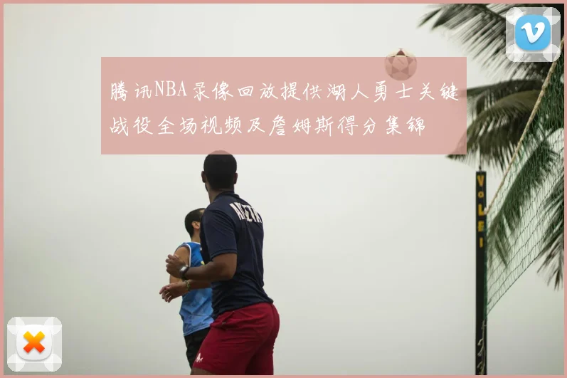 腾讯NBA录像回放提供湖人勇士关键战役全场视频及詹姆斯得分集锦