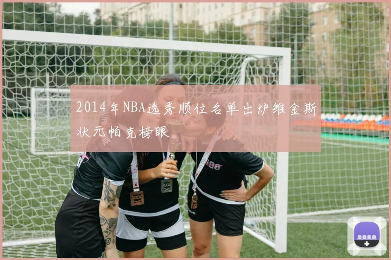 2014年NBA选秀顺位名单出炉维金斯状元帕克榜眼