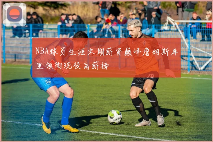 NBA球员生涯末期薪资巅峰詹姆斯库里领衔现役高薪榜