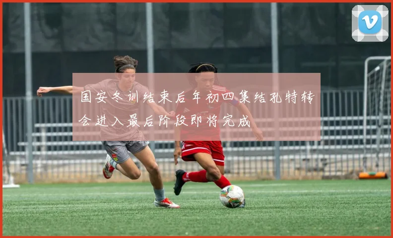 国安冬训结束后年初四集结孔特转会进入最后阶段即将完成