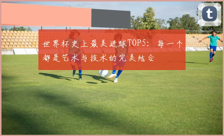 世界杯史上最美进球TOP5：每一个都是艺术与技术的完美结合