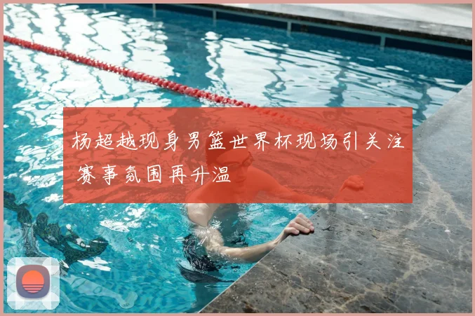 杨超越现身男篮世界杯现场引关注 赛事氛围再升温