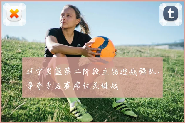 辽宁男篮第二阶段主场迎战强队,争夺季后赛席位关键战
