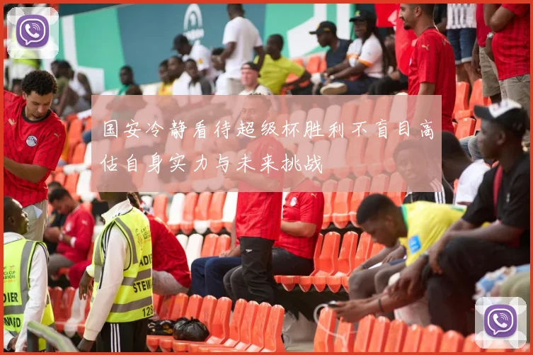 国安冷静看待超级杯胜利不盲目高估自身实力与未来挑战