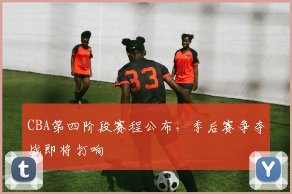 CBA第四阶段赛程公布,季后赛争夺战即将打响