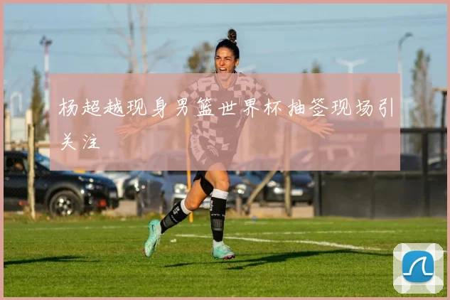 杨超越现身男篮世界杯抽签现场引关注