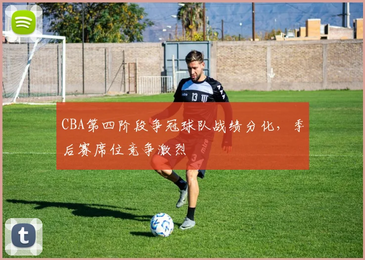 CBA第四阶段争冠球队战绩分化，季后赛席位竞争激烈
