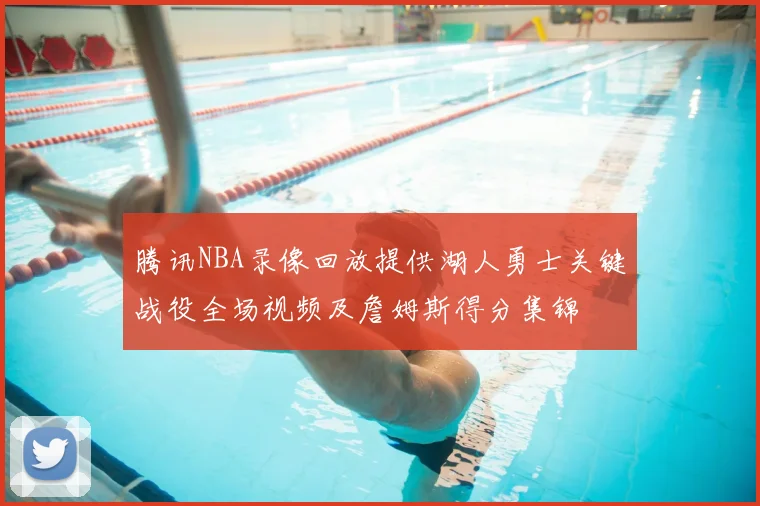 腾讯NBA录像回放提供湖人勇士关键战役全场视频及詹姆斯得分集锦
