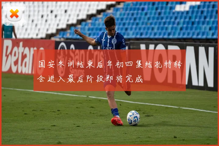 国安冬训结束后年初四集结孔特转会进入最后阶段即将完成