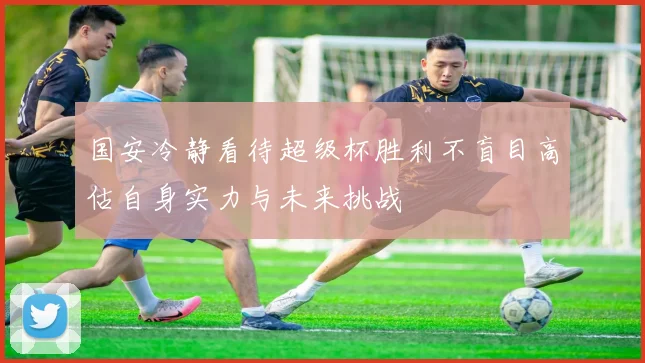 国安冷静看待超级杯胜利不盲目高估自身实力与未来挑战
