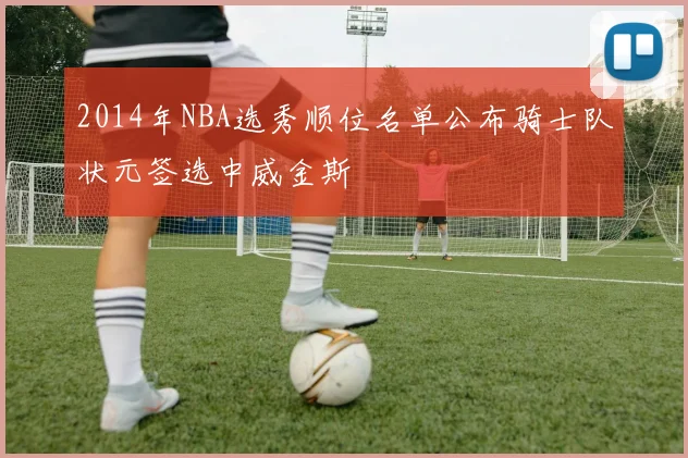 2014年NBA选秀顺位名单公布骑士队状元签选中威金斯