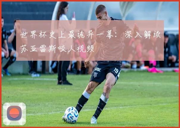 世界杯史上最诡异一幕：深入解读苏亚雷斯咬人视频