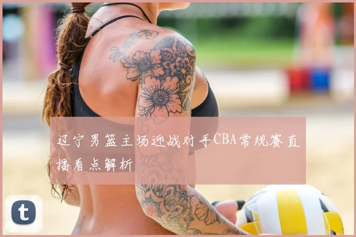 辽宁男篮主场迎战对手CBA常规赛直播看点解析