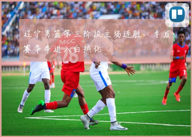 辽宁男篮第三阶段主场连胜，季后赛争夺进入白热化