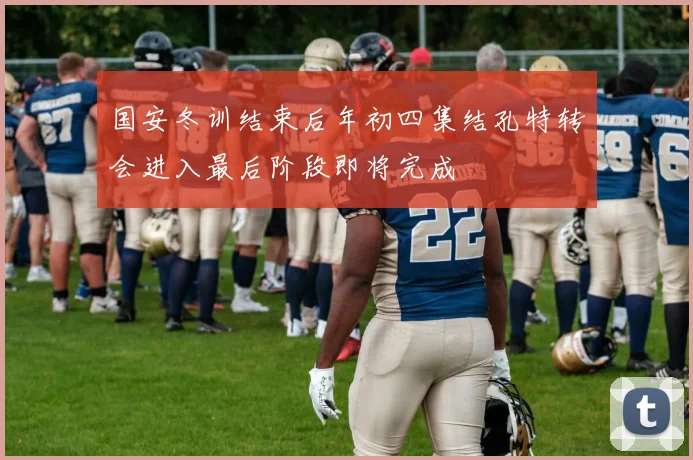 国安冬训结束后年初四集结孔特转会进入最后阶段即将完成