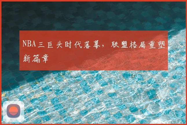 NBA三巨头时代落幕,联盟格局重塑新篇章