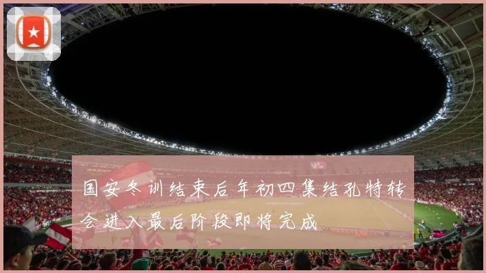 国安冬训结束后年初四集结孔特转会进入最后阶段即将完成
