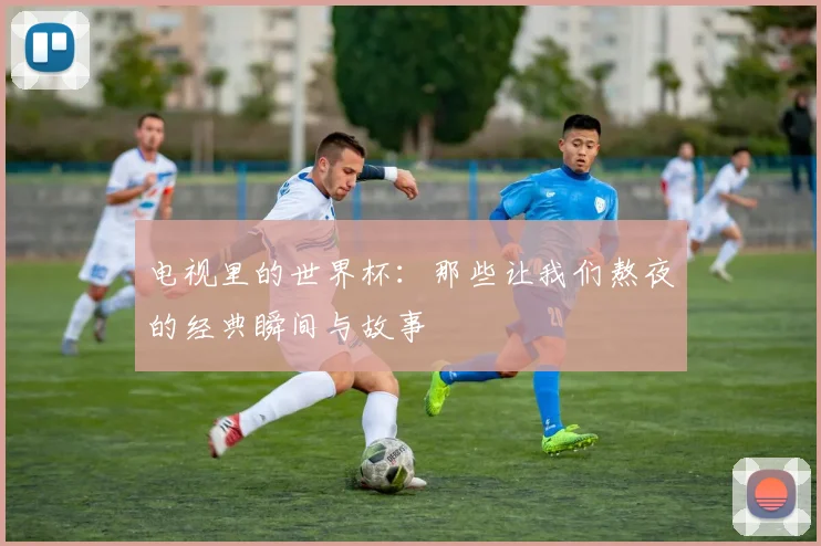 电视里的世界杯：那些让我们熬夜的经典瞬间与故事